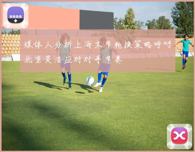 媒体人分析上海末节轮换策略呼吁北京灵活应对对手节奏