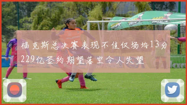 福克斯总决赛表现不佳仅场均13分229亿签约期望落空令人失望