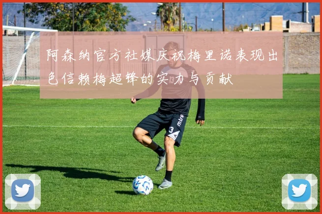 阿森纳官方社媒庆祝梅里诺表现出色信赖梅超锋的实力与贡献