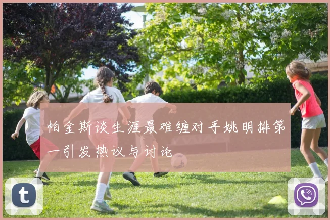 帕金斯谈生涯最难缠对手姚明排第一引发热议与讨论