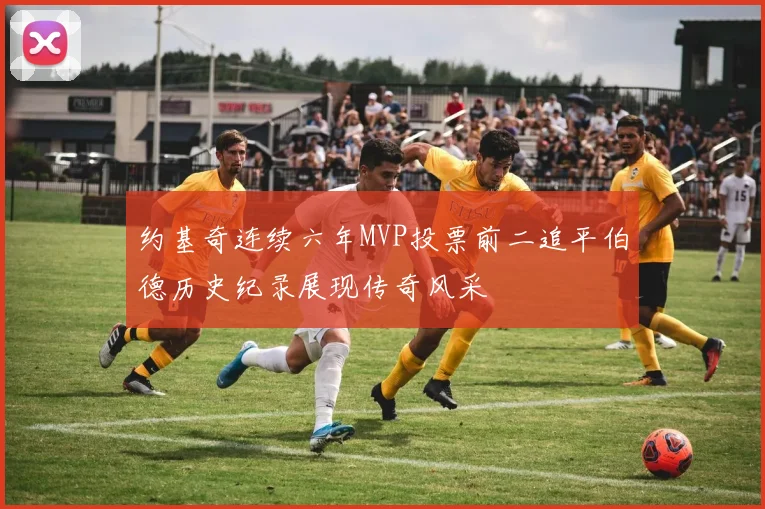约基奇连续六年MVP投票前二追平伯德历史纪录展现传奇风采