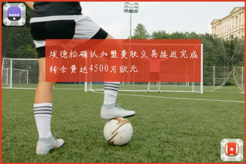 埃德松确认加盟曼联交易接近完成转会费达4500万欧元