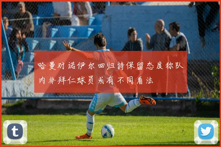 哈曼对诺伊尔回归持保留态度称队内非拜仁球员或有不同看法