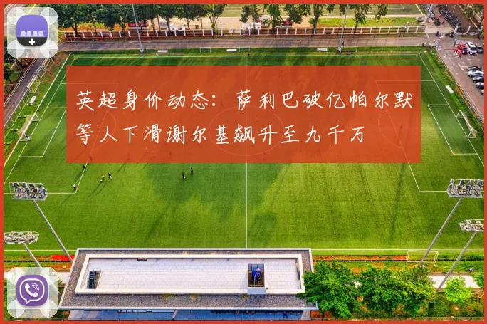 英超身价动态：萨利巴破亿帕尔默等人下滑谢尔基飙升至九千万