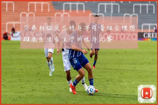贝弗利称莫兰特与字母哥组合理想雄鹿生活专注于训练与比赛