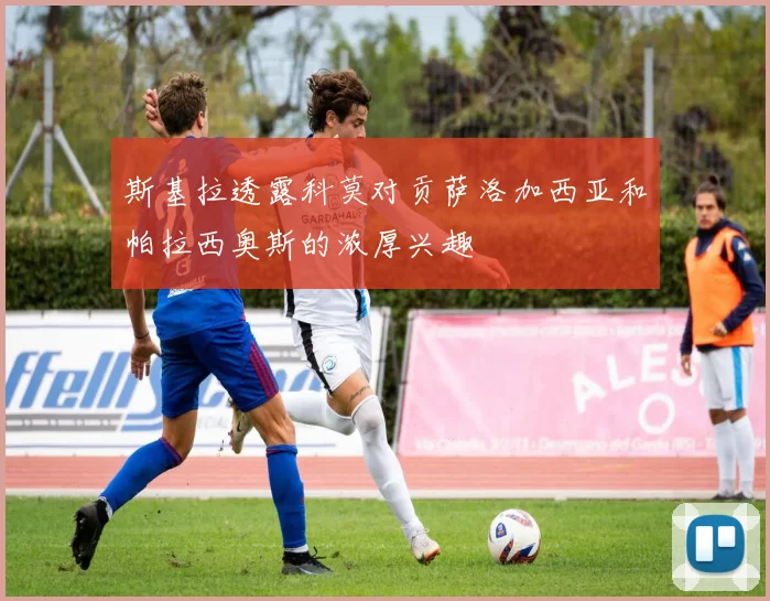 斯基拉透露科莫对贡萨洛加西亚和帕拉西奥斯的浓厚兴趣